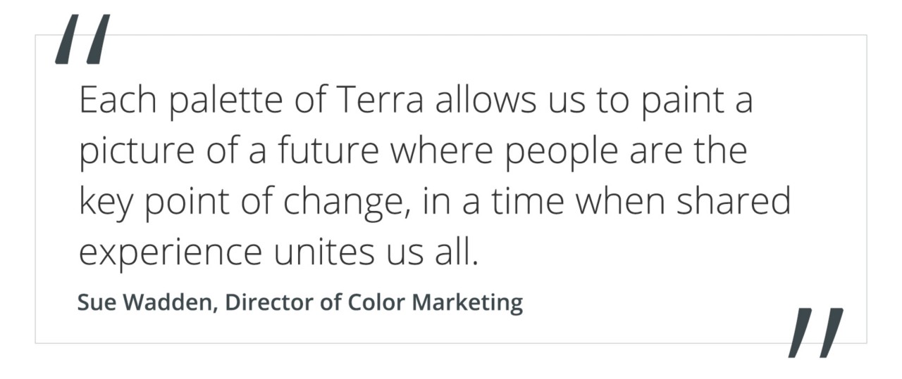 quote by Sue Wadden, director of color marketing "each palette of Terra allows us to paint a picture of a future where people are the key point of change, in a time when shared experience unites us all".
